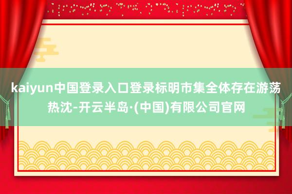 kaiyun中国登录入口登录标明市集全体存在游荡热沈-开云半岛·(中国)有限公司官网