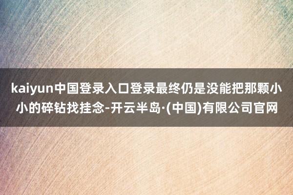 kaiyun中国登录入口登录最终仍是没能把那颗小小的碎钻找挂念-开云半岛·(中国)有限公司官网