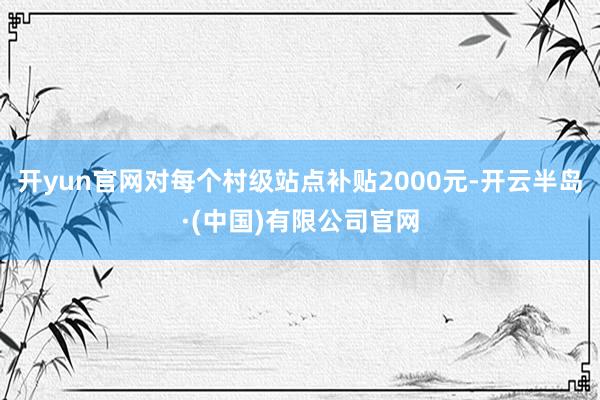 开yun官网对每个村级站点补贴2000元-开云半岛·(中国)有限公司官网
