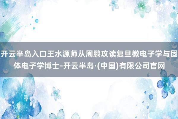 开云半岛入口王水源师从周鹏攻读复旦微电子学与固体电子学博士-开云半岛·(中国)有限公司官网