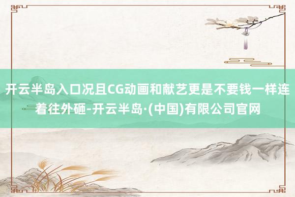 开云半岛入口况且CG动画和献艺更是不要钱一样连着往外砸-开云半岛·(中国)有限公司官网