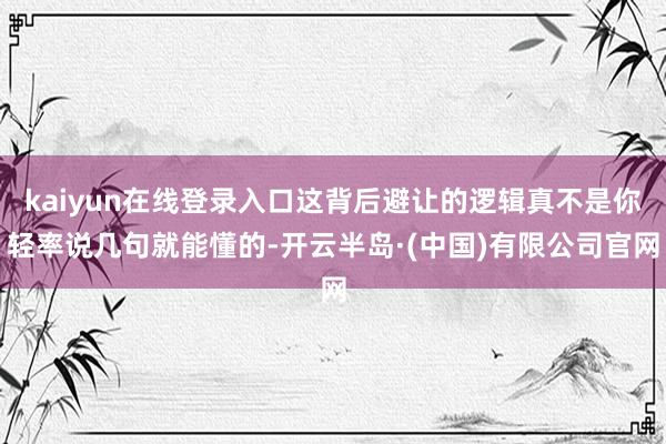 kaiyun在线登录入口这背后避让的逻辑真不是你轻率说几句就能懂的-开云半岛·(中国)有限公司官网