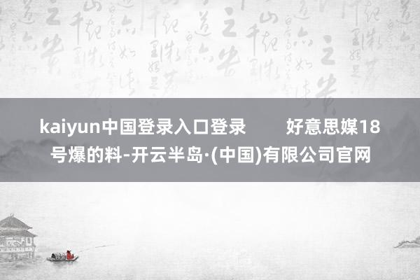 kaiyun中国登录入口登录        好意思媒18号爆的料-开云半岛·(中国)有限公司官网
