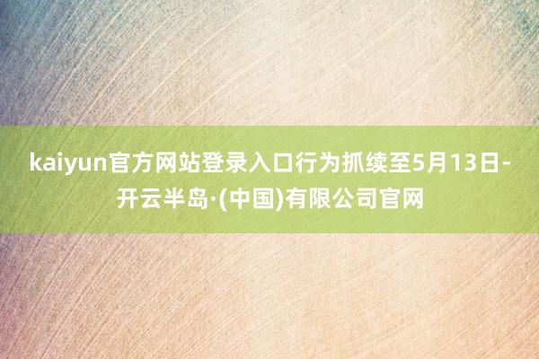kaiyun官方网站登录入口行为抓续至5月13日-开云半岛·(中国)有限公司官网