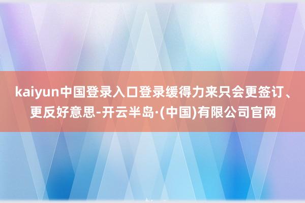 kaiyun中国登录入口登录缓得力来只会更签订、更反好意思-开云半岛·(中国)有限公司官网