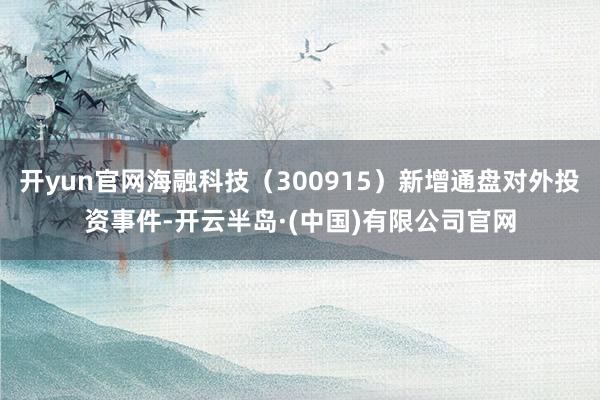 开yun官网海融科技（300915）新增通盘对外投资事件-开云半岛·(中国)有限公司官网