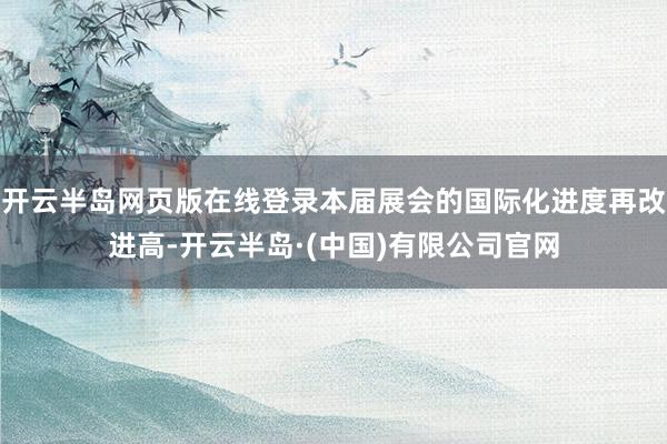 开云半岛网页版在线登录本届展会的国际化进度再改进高-开云半岛·(中国)有限公司官网