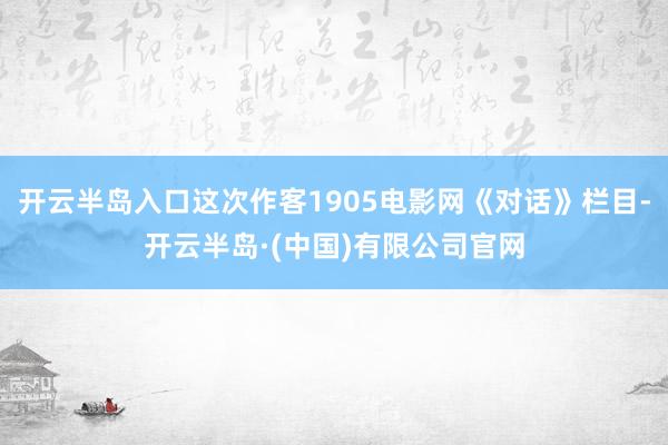 开云半岛入口这次作客1905电影网《对话》栏目-开云半岛·(中国)有限公司官网