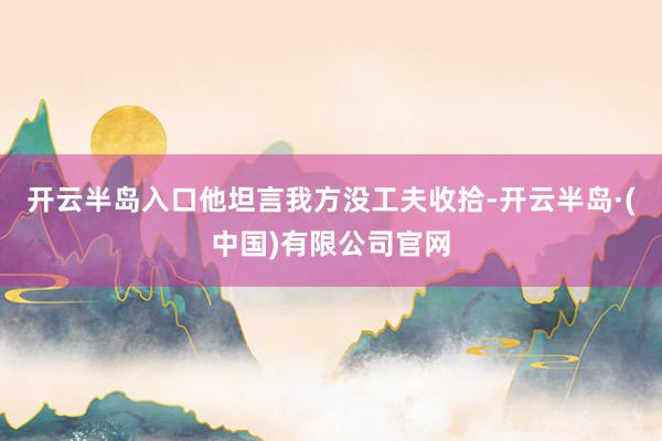 开云半岛入口他坦言我方没工夫收拾-开云半岛·(中国)有限公司官网