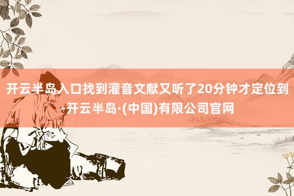 开云半岛入口找到灌音文献又听了20分钟才定位到-开云半岛·(中国)有限公司官网