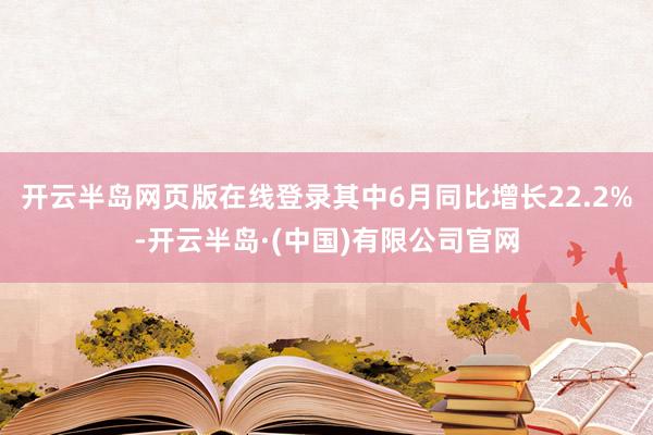开云半岛网页版在线登录其中6月同比增长22.2%-开云半岛·(中国)有限公司官网