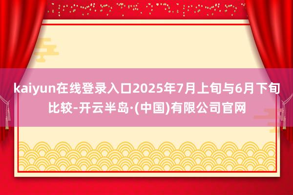 kaiyun在线登录入口2025年7月上旬与6月下旬比较-开云半岛·(中国)有限公司官网