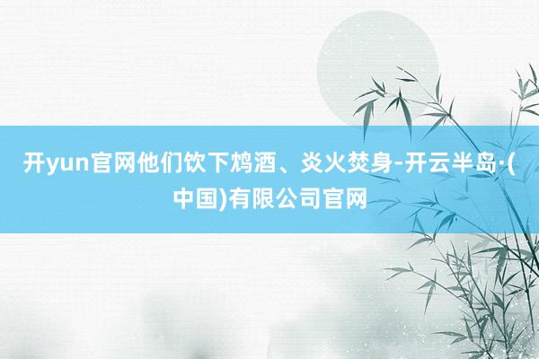 开yun官网他们饮下鸩酒、炎火焚身-开云半岛·(中国)有限公司官网