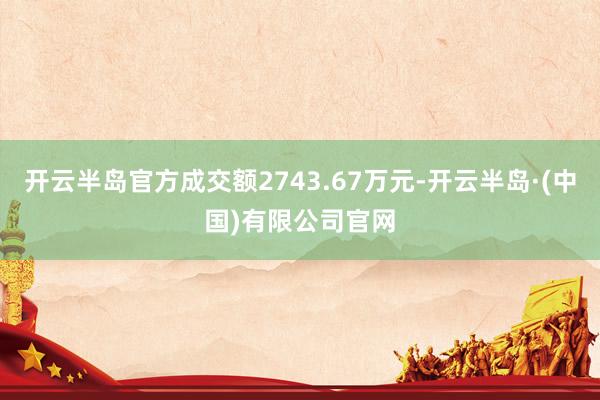 开云半岛官方成交额2743.67万元-开云半岛·(中国)有限公司官网