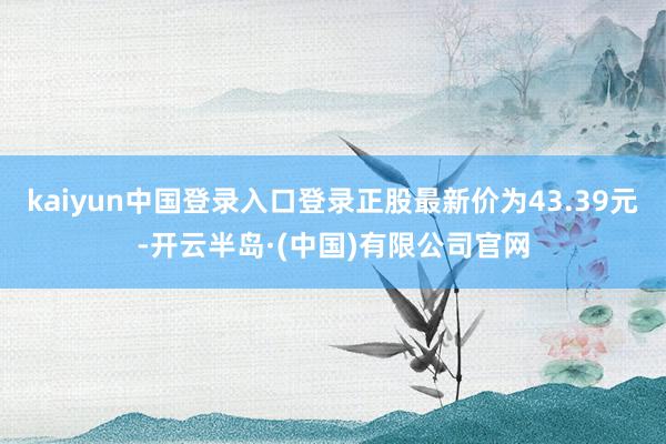 kaiyun中国登录入口登录正股最新价为43.39元-开云半岛·(中国)有限公司官网