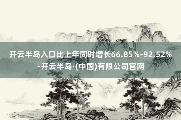 开云半岛入口比上年同时增长66.85%-92.52%-开云半岛·(中国)有限公司官网