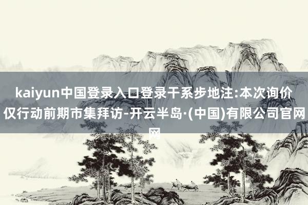 kaiyun中国登录入口登录干系步地注:本次询价仅行动前期市集拜访-开云半岛·(中国)有限公司官网