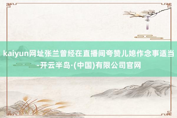 kaiyun网址张兰曾经在直播间夸赞儿媳作念事适当-开云半岛·(中国)有限公司官网