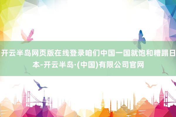 开云半岛网页版在线登录咱们中国一国就饱和糟蹋日本-开云半岛·(中国)有限公司官网