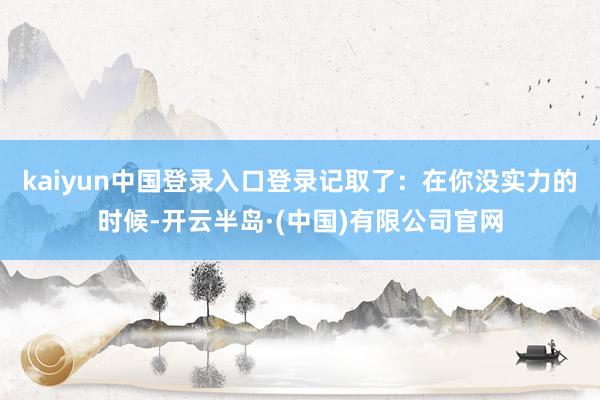 kaiyun中国登录入口登录记取了:在你没实力的时候-开云半岛·(中国)有限公司官网