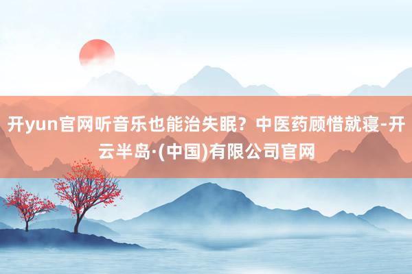 开yun官网听音乐也能治失眠?中医药顾惜就寝-开云半岛·(中国)有限公司官网
