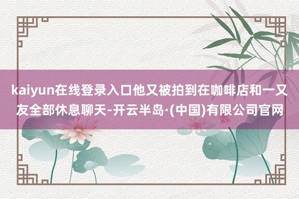 kaiyun在线登录入口他又被拍到在咖啡店和一又友全部休息聊天-开云半岛·(中国)有限公司官网