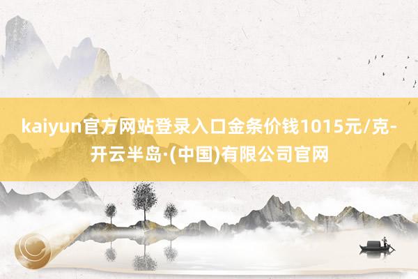 kaiyun官方网站登录入口金条价钱1015元/克-开云半岛·(中国)有限公司官网