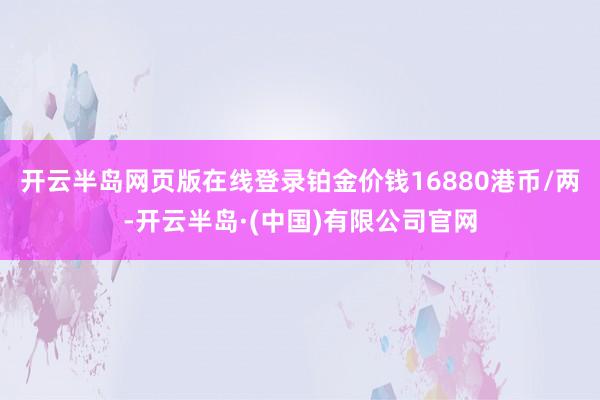 开云半岛网页版在线登录铂金价钱16880港币/两-开云半岛·(中国)有限公司官网
