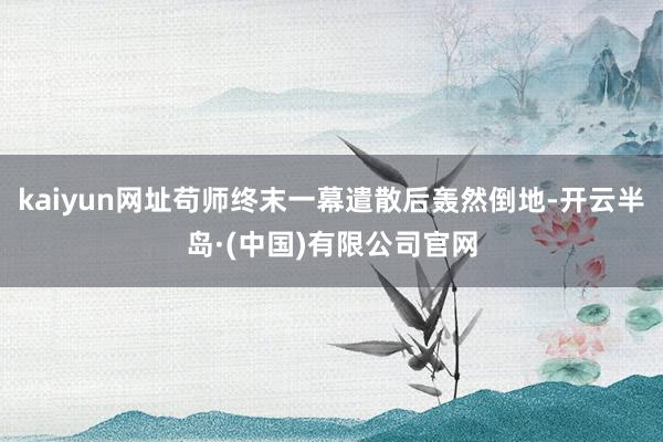 kaiyun网址苟师终末一幕遣散后轰然倒地-开云半岛·(中国)有限公司官网