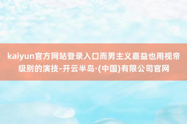 kaiyun官方网站登录入口而男主义嘉益也用视帝级别的演技-开云半岛·(中国)有限公司官网