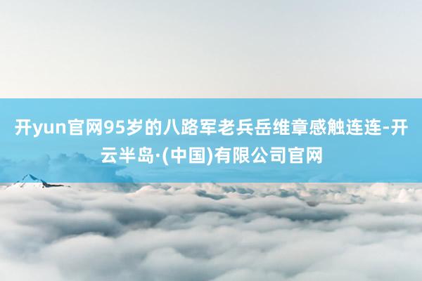 开yun官网95岁的八路军老兵岳维章感触连连-开云半岛·(中国)有限公司官网
