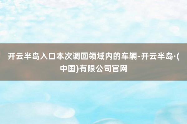 开云半岛入口　　本次调回领域内的车辆-开云半岛·(中国)有限公司官网