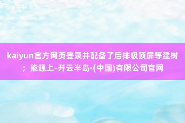kaiyun官方网页登录并配备了后排吸顶屏等建树；能源上-开云半岛·(中国)有限公司官网