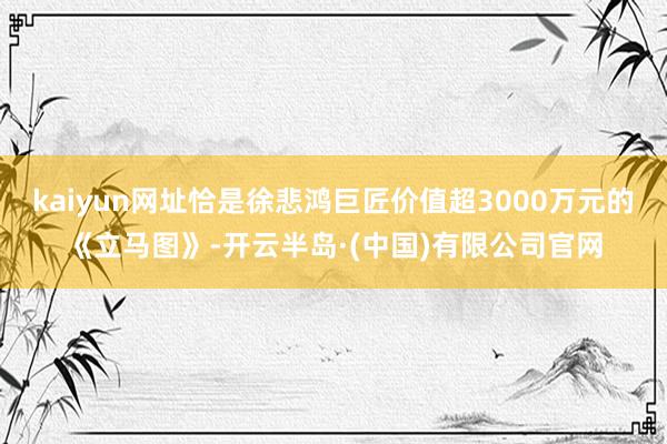 kaiyun网址恰是徐悲鸿巨匠价值超3000万元的《立马图》-开云半岛·(中国)有限公司官网