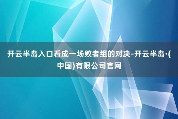 开云半岛入口看成一场败者组的对决-开云半岛·(中国)有限公司官网