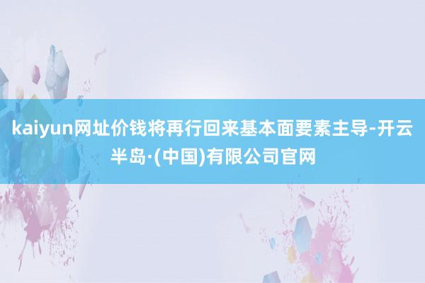 kaiyun网址价钱将再行回来基本面要素主导-开云半岛·(中国)有限公司官网