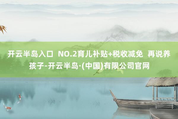 开云半岛入口  NO.2育儿补贴+税收减免  再说养孩子-开云半岛·(中国)有限公司官网