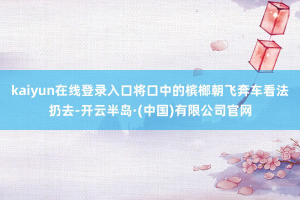 kaiyun在线登录入口将口中的槟榔朝飞奔车看法扔去-开云半岛·(中国)有限公司官网