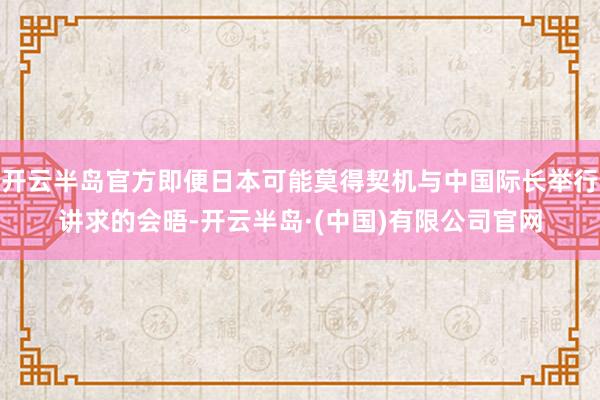 开云半岛官方即便日本可能莫得契机与中国际长举行讲求的会晤-开云半岛·(中国)有限公司官网