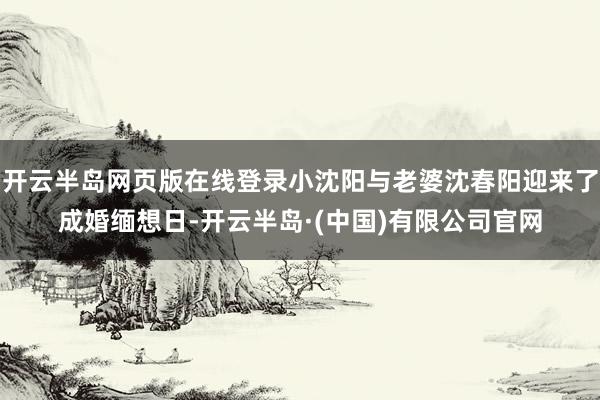 开云半岛网页版在线登录小沈阳与老婆沈春阳迎来了成婚缅想日-开云半岛·(中国)有限公司官网