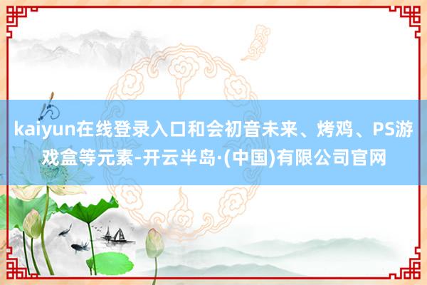 kaiyun在线登录入口和会初音未来、烤鸡、PS游戏盒等元素-开云半岛·(中国)有限公司官网