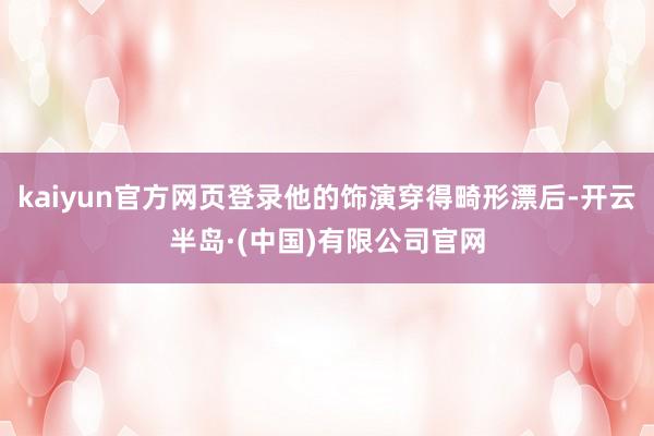 kaiyun官方网页登录他的饰演穿得畸形漂后-开云半岛·(中国)有限公司官网