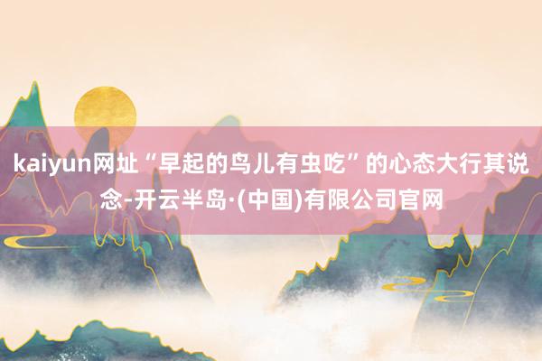 kaiyun网址“早起的鸟儿有虫吃”的心态大行其说念-开云半岛·(中国)有限公司官网