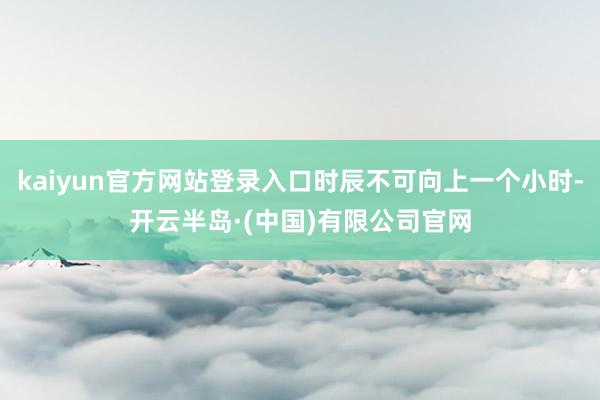 kaiyun官方网站登录入口时辰不可向上一个小时-开云半岛·(中国)有限公司官网