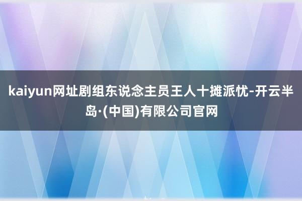 kaiyun网址剧组东说念主员王人十摊派忧-开云半岛·(中国)有限公司官网