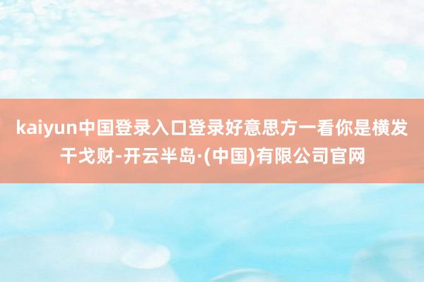 kaiyun中国登录入口登录好意思方一看你是横发干戈财-开云半岛·(中国)有限公司官网