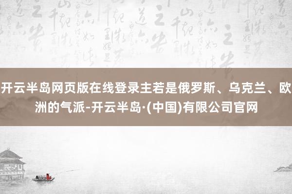 开云半岛网页版在线登录主若是俄罗斯、乌克兰、欧洲的气派-开云半岛·(中国)有限公司官网