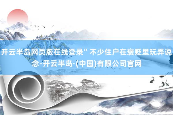 开云半岛网页版在线登录”不少住户在褒贬里玩弄说念-开云半岛·(中国)有限公司官网