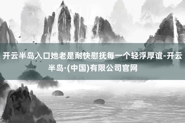 开云半岛入口她老是耐快慰抚每一个轻浮厚谊-开云半岛·(中国)有限公司官网