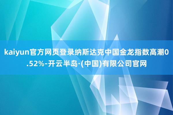 kaiyun官方网页登录纳斯达克中国金龙指数高潮0.52%-开云半岛·(中国)有限公司官网